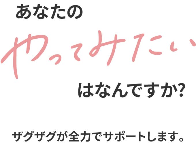 あなたのやってみたいはなんですか? ザグザグが全力でサポートします。